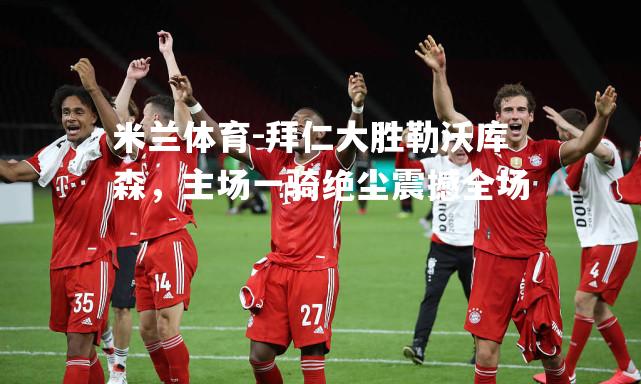 拜仁大胜勒沃库森，主场一骑绝尘震撼全场