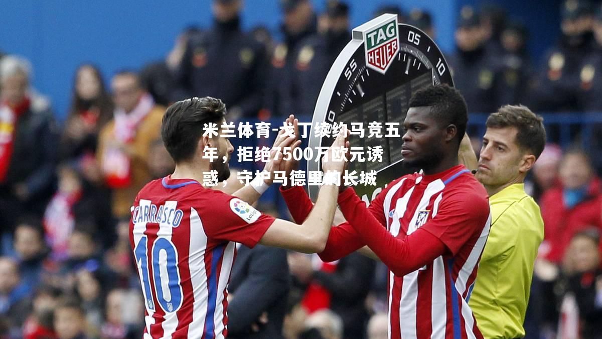戈丁续约马竞五年，拒绝7500万欧元诱惑，守护马德里的长城