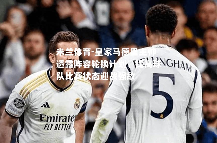 皇家马德里主帅透露阵容轮换计划，提高球队比赛状态迎战强敌