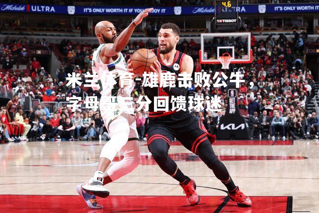 雄鹿击败公牛，字母哥三分回馈球迷