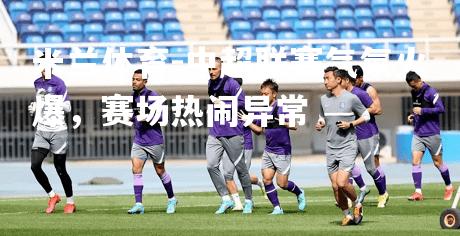 中超联赛气氛火爆，赛场热闹异常