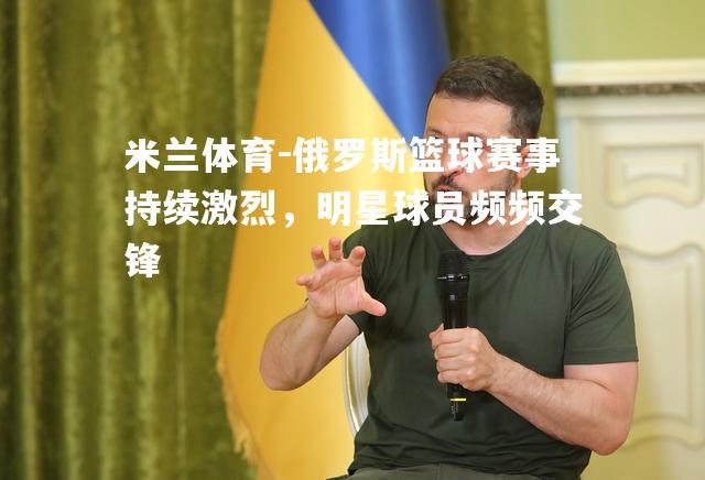 俄罗斯篮球赛事持续激烈，明星球员频频交锋