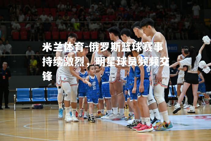 俄罗斯篮球赛事持续激烈，明星球员频频交锋