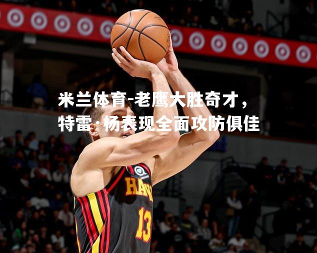 老鹰大胜奇才，特雷·杨表现全面攻防俱佳