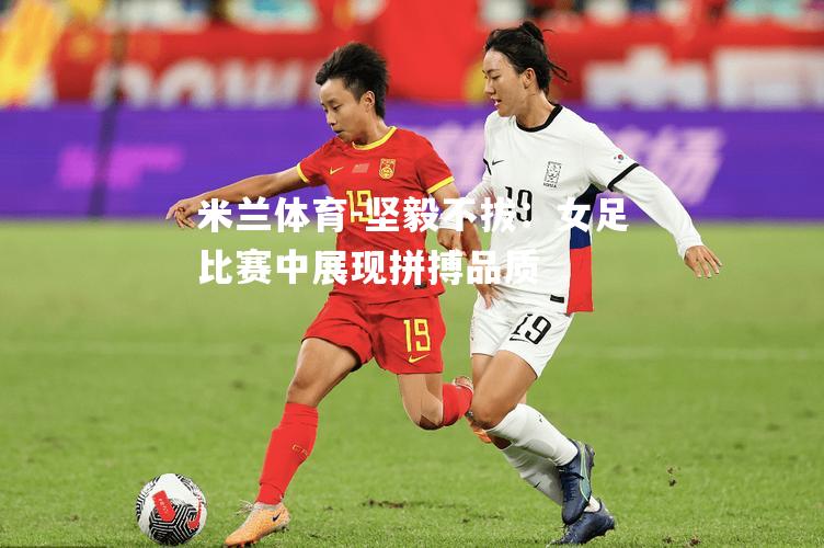 坚毅不拔：女足比赛中展现拼搏品质
