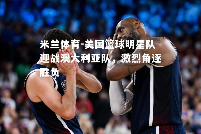 美国篮球明星队迎战澳大利亚队，激烈角逐胜负