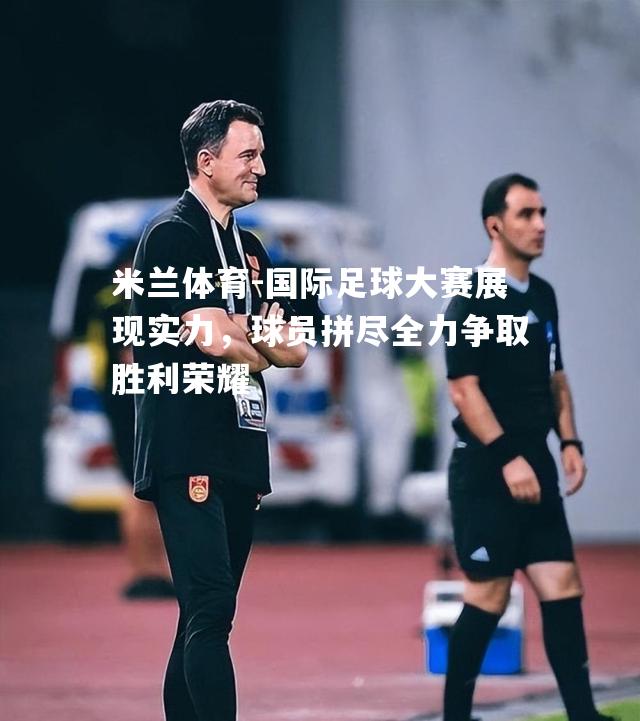 国际足球大赛展现实力，球员拼尽全力争取胜利荣耀